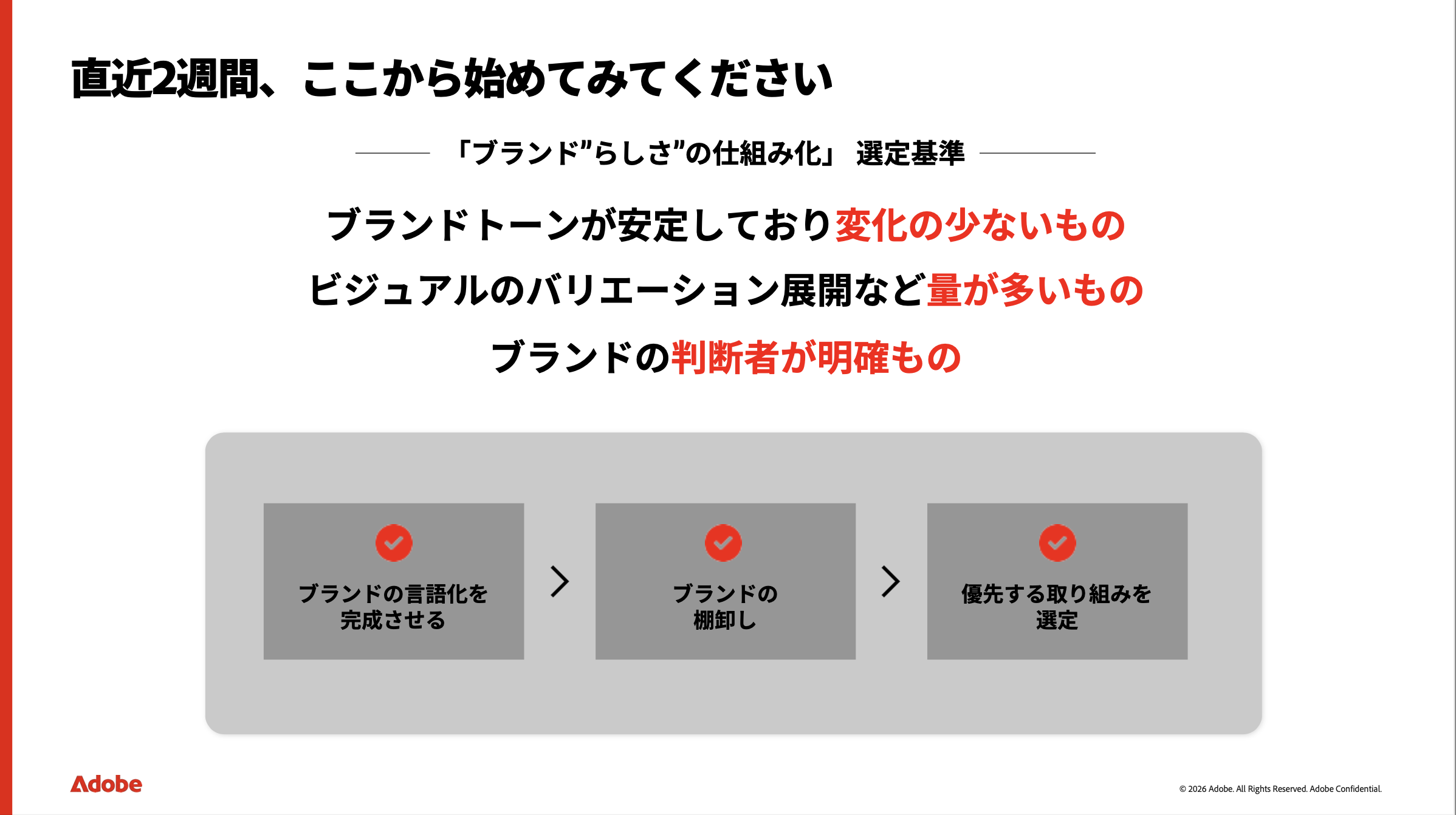 直近２週間で、何をすればいいでしょうか？ まずは、「ブランド“らしさ”の仕組み化」を業務選定しましょう。とりかかりやすいのは、ブランドトーンが安定していて変化の少ないもの、ビジュアルのバリエーション展開など量が多いもの、ブランドの判断者が明確なもの。